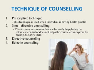 TECHNIQUE OF COUNSELLING
1. Prescriptive technique
- This technique is used when individual is having health problm
2. Non – directive counselling
- Client comes to counselor becaue he needs help,during the
interview counselor does not helps the counselee to express his
feeling & clarify them
3. Directive counseling
4. Eclectic counseling
 
