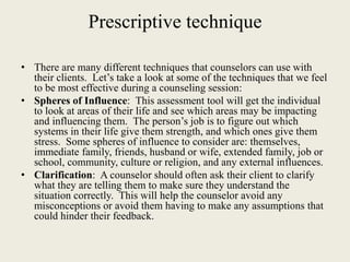 Prescriptive technique
• There are many different techniques that counselors can use with
their clients. Let’s take a look at some of the techniques that we feel
to be most effective during a counseling session:
• Spheres of Influence: This assessment tool will get the individual
to look at areas of their life and see which areas may be impacting
and influencing them. The person’s job is to figure out which
systems in their life give them strength, and which ones give them
stress. Some spheres of influence to consider are: themselves,
immediate family, friends, husband or wife, extended family, job or
school, community, culture or religion, and any external influences.
• Clarification: A counselor should often ask their client to clarify
what they are telling them to make sure they understand the
situation correctly. This will help the counselor avoid any
misconceptions or avoid them having to make any assumptions that
could hinder their feedback.
 