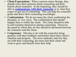 • Client Expectations: When a person enters therapy, they
should voice their opinions about counseling and their
beliefs about treatment. In the beginning, they should be
able to communicate with their counselor as to what they
expect to get out of counseling. This can help the counselor
guide and direct their counseling accordingly.
• Confrontation: We do not mean the client confronting the
therapist, or vice versa. The confrontation that should
happen here is within the client. The client should be able
to self-examine themselves during counseling. However,
the speed at which they do this should be discussed between
the counselor and the client.
• Congruence: This has to do with the counselor being
genuine with their feedback and beliefs about their client’s
situation and progress. The more authentic and true they
are with their counseling, the more that their client and
work to grow and benefit from their help.
 