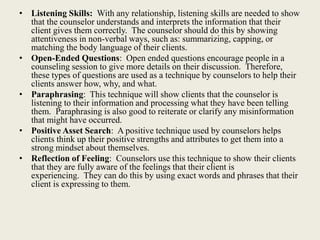 • Listening Skills: With any relationship, listening skills are needed to show
that the counselor understands and interprets the information that their
client gives them correctly. The counselor should do this by showing
attentiveness in non-verbal ways, such as: summarizing, capping, or
matching the body language of their clients.
• Open-Ended Questions: Open ended questions encourage people in a
counseling session to give more details on their discussion. Therefore,
these types of questions are used as a technique by counselors to help their
clients answer how, why, and what.
• Paraphrasing: This technique will show clients that the counselor is
listening to their information and processing what they have been telling
them. Paraphrasing is also good to reiterate or clarify any misinformation
that might have occurred.
• Positive Asset Search: A positive technique used by counselors helps
clients think up their positive strengths and attributes to get them into a
strong mindset about themselves.
• Reflection of Feeling: Counselors use this technique to show their clients
that they are fully aware of the feelings that their client is
experiencing. They can do this by using exact words and phrases that their
client is expressing to them.
 
