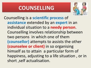 COUNSELLING
Counselling is a scientific process of
assistance extended by an expert in an
individual situation to a needy person.
Counselling involves relationship between
two persons in which one of them
(counsellor) attempts to assists the other
(counselee or client) in so organising
himself as to attain a particular form of
happiness, adjusting to a life situation , or in
short ,self actualisation.
 