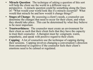 • Miracle Question: The technique of asking a question of this sort
will help the client see the world in a different way or
perspective. A miracle question could be something along the lines
of: “What would your world look like if a miracle occurred? What
would that miracle be and how would it change things?”
• Stages of Change: By assessing a client’s needs, a counselor can
determine the changes that need to occur for their client, and when
they should take place. This can be determined by what they believe
to be most important.
• Trustworthiness: The counselor must create an environment for
their client as such that their client feels that they have the capacity
to trust their counselor. A therapist must be: congruent, warm,
empathetic, and speak with positive regard to their client.
• Capping: A lot of counselors use the technique of capping during
their sessions. Capping involves changing a conversation’s direction
from emotional to cognitive if the counselor feels their client’s
emotions need to be calmed or regulated.
 