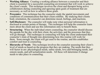 • Working Alliance: Creating a working alliance between a counselor and their
client is essential for a successful counseling environment that will work to achieve
the client’s needs. This technique involves the client and therapist being active
collaborators during counseling and agreeing upon goals of treatment that are
necessary, as well as how to achieve those goals.
• Proxemics: This technique has the counselor study the spatial movements and
conditions of communication that their client exhibits. By studying their clients
body orientation, the counselor can determine mood, feelings, and reactions.
• Self-Disclosure: The counselor will make note when personal information is
disclosed at certain points of therapy. This technique will help the counselor learn
more about the client and use this information only to benefit them.
• Structuring: When the individual enters counseling, the counselor should discuss
the agenda for the day with their client, the activities, and the processes that they
will go through. This technique in counseling will help the client understand their
counselor’s train of thought into determining how this routine will work for
them. Soon enough, the client will get used to the routine, and this establishes
comfort and trust in counseling.
• Hierarchy of Needs: This technique involves the counselor assessing their client’s
level of needs as based on the progress that they are making. The needs that they
will factor in are: physiological needs, safety needs, love and belonging needs, self
esteem needs, and self-actualization needs. All these will determine if change
needs to take place in counseling.
 