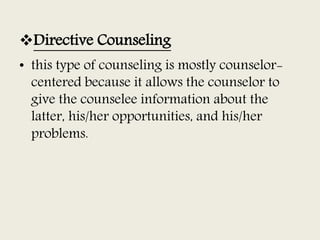 Directive Counseling
• this type of counseling is mostly counselor-
centered because it allows the counselor to
give the counselee information about the
latter, his/her opportunities, and his/her
problems.
 
