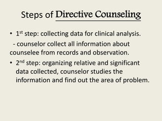 Steps of Directive Counseling
• 1st step: collecting data for clinical analysis.
- counselor collect all information about
counselee from records and observation.
• 2nd step: organizing relative and significant
data collected, counselor studies the
information and find out the area of problem.
 