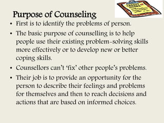 Purpose of Counseling
• First is to identify the problems of person.
• The basic purpose of counselling is to help
people use their existing problem-solving skills
more effectively or to develop new or better
coping skills.
• Counsellors can’t ‘fix’ other people’s problems.
• Their job is to provide an opportunity for the
person to describe their feelings and problems
for themselves and then to reach decisions and
actions that are based on informed choices.
 
