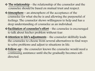  The relationship – the relationship of the counselor and the
counselee should be based on mutual trust and respect.
Atmosphere – an atmosphere of the acceptance of the
counselee for what she/he is and allowing the purposeful of
feelings. The counselor shows willingness to help and has a
deep understanding of counselee as an individual.
Facilitation of counselee’s effort – the counselee is encouraged
to talk about his/her problem without fear.
Attention to life’s adjustments – the counselor skillfully leads
the counselee to choose from several alternatives to find ways
to solve problems and adjust to situations in life.
Follow-up – the counselor knows the counselee would need a
continuing assistance until she/he gradually becomes self-
directed.
 