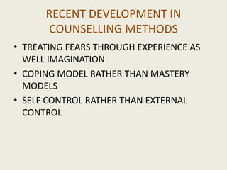 RECENT DEVELOPMENT IN
COUNSELLING METHODS
• TREATING FEARS THROUGH EXPERIENCE AS
WELL IMAGINATION
• COPING MODEL RATHER THAN MASTERY
MODELS
• SELF CONTROL RATHER THAN EXTERNAL
CONTROL
 