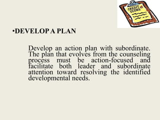 •DEVELOPA PLAN
Develop an action plan with subordinate.
The plan that evolves from the counseling
process must be action-focused and
facilitate both leader and subordinate
attention toward resolving the identified
developmental needs.
 