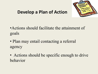 Develop a Plan of Action
•Actions should facilitate the attainment of
goals
• Actions should be specific enough to drive
behavior
• Plan may entail contacting a referral
agency
 