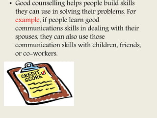 • Good counselling helps people build skills
they can use in solving their problems. For
example, if people learn good
communications skills in dealing with their
spouses, they can also use those
communication skills with children, friends,
or co-workers.
 