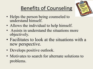 Benefits of Counseling
• Helps the person being counseled to
understand himself.
• Allows the individual to help himself.
• Assists in understand the situations more
objectively.
• Facilitates to look at the situations with a
new perspective.
• Develops positive outlook.
• Motivates to search for alternate solutions to
problems.
 