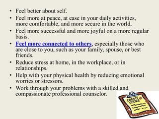 • Feel better about self.
• Feel more at peace, at ease in your daily activities,
more comfortable, and more secure in the world.
• Feel more successful and more joyful on a more regular
basis.
• Feel more connected to others, especially those who
are close to you, such as your family, spouse, or best
friends.
• Reduce stress at home, in the workplace, or in
relationships.
• Help with your physical health by reducing emotional
worries or stressors.
• Work through your problems with a skilled and
compassionate professional counselor.
 