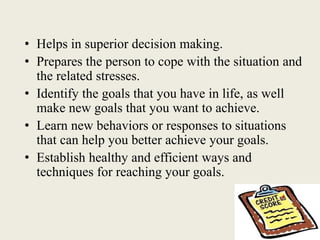 • Helps in superior decision making.
• Prepares the person to cope with the situation and
the related stresses.
• Identify the goals that you have in life, as well
make new goals that you want to achieve.
• Learn new behaviors or responses to situations
that can help you better achieve your goals.
• Establish healthy and efficient ways and
techniques for reaching your goals.
 