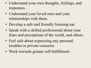 • Understand your own thoughts, feelings, and
responses.
• Understand your loved ones and your
relationships with them.
• Develop a safe and friendly listening ear.
• Speak with a skilled professional about your
fears and perceptions of the world, and others.
• Feel safe about expressing any personal
troubles or private concerns.
• Work towards greater self-fulfillment.
 