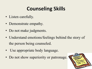 Counseling Skills
• Listen carefully.
• Demonstrate empathy.
• Do not make judgments.
• Understand emotions/feelings behind the story of
the person being counseled.
• Use appropriate body language.
• Do not show superiority or patronage.
 