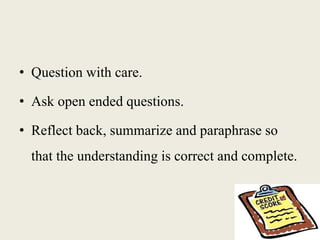 • Question with care.
• Ask open ended questions.
• Reflect back, summarize and paraphrase so
that the understanding is correct and complete.
 