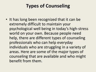 Types of Counseling
• It has long been recognized that it can be
extremely difficult to maintain your
psychological well being in today’s high-stress
world on your own. Because people need
help, there are different types of counseling
professionals who can help everyday
individuals who are struggling in a variety of
areas. Here are some of the major types of
counseling that are available and who might
benefit from them.
 