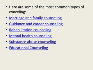 • Here are some of the most common types of
conceling:
• Marriage and family counseling
• Guidance and career counseling
• Rehabilitation counseling
• Mental health counseling
• Substance abuse counseling
• Educational Counseling
 