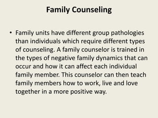 Family Counseling
• Family units have different group pathologies
than individuals which require different types
of counseling. A family counselor is trained in
the types of negative family dynamics that can
occur and how it can affect each individual
family member. This counselor can then teach
family members how to work, live and love
together in a more positive way.
 
