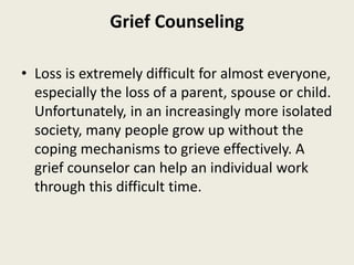Grief Counseling
• Loss is extremely difficult for almost everyone,
especially the loss of a parent, spouse or child.
Unfortunately, in an increasingly more isolated
society, many people grow up without the
coping mechanisms to grieve effectively. A
grief counselor can help an individual work
through this difficult time.
 