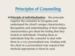 Principles of Counseling
Principle of individualization – this principle
requires the counselor to recognize and
understand the client’s unique characteristics.
Recognition and understanding of their unique
characteristics give them the feeling that they
treated as individuals. Treating them as
individuals help the counselor to deal with
them in a very personalized way. Dealing with
the client in a personalized way requires that
methods appropriate to them be used.
 