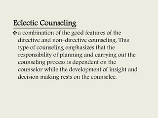 Eclectic Counseling
a combination of the good features of the
directive and non-directive counseling. This
type of counseling emphasizes that the
responsibility of planning and carrying out the
counseling process is dependent on the
counselor while the development of insight and
decision making rests on the counselee.
 