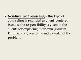 • Nondirective Counseling - this type of
counseling is regarded as client-centered
because the responsibility is given to the
clients for exploring their own problem.
Emphasis is given to the individual, not the
problem.
 