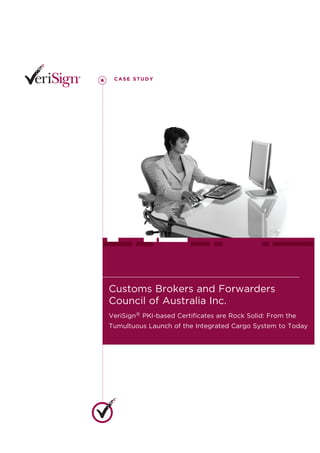 CASE STUDY




Customs Brokers and Forwarders
Council of Australia Inc.
VeriSign® PKI-based Certificates are Rock Solid: From the
Tumultuous Launch of the Integrated Cargo System to Today
 