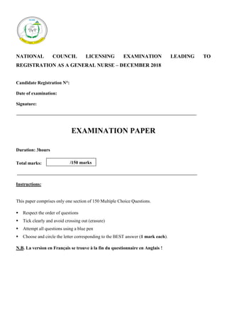 Page 1 of 26
Page 1 of 26
NATIONAL COUNCIL LICENSING EXAMINATION LEADING TO
REGISTRATION AS A GENERAL NURSE – DECEMBER 2018
Candidate Registration N°:
Date of examination:
Signature:
EXAMINATION PAPER
Duration: 3hours
Total marks:
Instructions:
This paper comprises only one section of 150 Multiple Choice Questions.
 Respect the order of questions
 Tick clearly and avoid crossing out (erasure)
 Attempt all questions using a blue pen
 Choose and circle the letter corresponding to the BEST answer (1 mark each).
N.B. La version en Français se trouve à la fin du questionnaire en Anglais !
/150 marks
 
