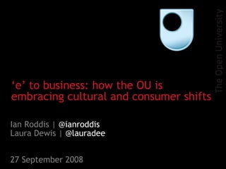 Ian Roddis |  @ianroddis Laura Dewis |  @lauradee 27 September 2008 ‘ e’ to business: how the OU is embracing cultural and consumer shifts 
