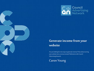 Generate income from your 
website 
Are you looking for new ways to generate revenue? How about turning 
your website into a revenue stream? Welcome to the Council 
Advertising Network. 
Caron Young 
 