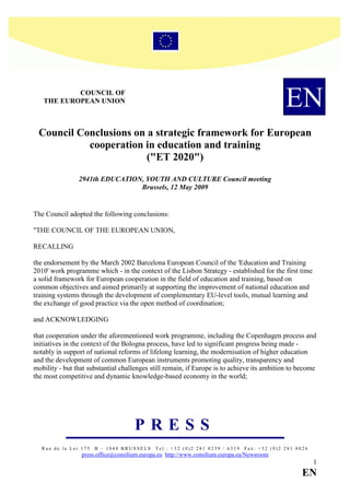 COU CIL OF
   THE EUROPEA U IO                                                                          EN
 Council Conclusions on a strategic framework for European
           cooperation in education and training
                        ("ET 2020")
                2941th EDUCATIO , YOUTH A D CULTURE Council meeting
                                Brussels, 12 May 2009


The Council adopted the following conclusions:

"THE COUNCIL OF THE EUROPEAN UNION,

RECALLING

the endorsement by the March 2002 Barcelona European Council of the 'Education and Training
2010' work programme which - in the context of the Lisbon Strategy - established for the first time
a solid framework for European cooperation in the field of education and training, based on
common objectives and aimed primarily at supporting the improvement of national education and
training systems through the development of complementary EU-level tools, mutual learning and
the exchange of good practice via the open method of coordination;

and ACKNOWLEDGING

that cooperation under the aforementioned work programme, including the Copenhagen process and
initiatives in the context of the Bologna process, have led to significant progress being made -
notably in support of national reforms of lifelong learning, the modernisation of higher education
and the development of common European instruments promoting quality, transparency and
mobility - but that substantial challenges still remain, if Europe is to achieve its ambition to become
the most competitive and dynamic knowledge-based economy in the world;




                                     PRESS
   Rue de la Loi 175   B – 1048 BRUSSELS     Tel.: +32 (0)2 281 8239 / 6319    Fax: +32 (0)2 281 8026
                 press.office@consilium.europa.eu http://www.consilium.europa.eu/Newsroom
                                                                                                        1
                                                                                                   E
 