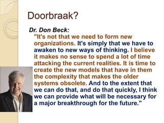 Doorbraak?
Dr. Don Beck:
 "It's not that we need to form new
 organizations. It's simply that we have to
 awaken to new ways of thinking. I believe
 it makes no sense to spend a lot of time
 attacking the current realities. It is time to
 create the new models that have in them
 the complexity that makes the older
 systems obsolete. And to the extent that
 we can do that, and do that quickly, I think
 we can provide what will be necessary for
 a major breakthrough for the future."
 