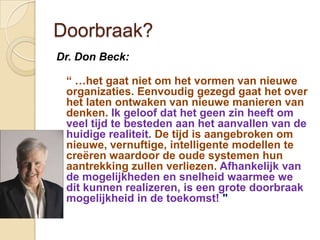 Doorbraak?
Dr. Don Beck:

 “ …het gaat niet om het vormen van nieuwe
 organizaties. Eenvoudig gezegd gaat het over
 het laten ontwaken van nieuwe manieren van
 denken. Ik geloof dat het geen zin heeft om
 veel tijd te besteden aan het aanvallen van de
 huidige realiteit. De tijd is aangebroken om
 nieuwe, vernuftige, intelligente modellen te
 creëren waardoor de oude systemen hun
 aantrekking zullen verliezen. Afhankelijk van
 de mogelijkheden en snelheid waarmee we
 dit kunnen realizeren, is een grote doorbraak
 mogelijkheid in de toekomst! "
 