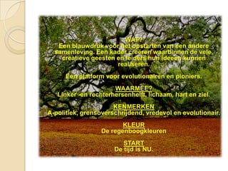 WAT?
   Een blauwdruk voor het opstarten van een andere
  samenleving. Een kader creëren waarbinnen de vele,
    creatieve geesten en leiders hun ideeën kunnen
                      realiseren.
      Een platform voor evolutionairen en pioniers.
                      WAARMEE?
   Linker -en rechterhersenhelft, lichaam, hart en ziel.
                      KENMERKEN
A-politiek, grensoverschrijdend, vredevol en evolutionair.
                         KLEUR
                  De regenboogkleuren
                         START
                      De tijd is NU.
 