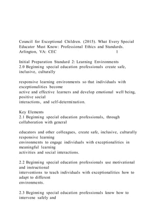 Council for Exceptional Children. (2015). What Every Special
Educator Must Know: Professional Ethics and Standards.
Arlington, VA: CEC 1
Initial Preparation Standard 2: Learning Environments
2.0 Beginning special education professionals create safe,
inclusive, culturally
responsive learning environments so that individuals with
exceptionalities become
active and effective learners and develop emotional well being,
positive social
interactions, and self-determination.
Key Elements
2.1 Beginning special education professionals, through
collaboration with general
educators and other colleagues, create safe, inclusive, culturally
responsive learning
environments to engage individuals with exceptionalities in
meaningful learning
activities and social interactions.
2.2 Beginning special education professionals use motivational
and instructional
interventions to teach individuals with exceptionalities how to
adapt to different
environments.
2.3 Beginning special education professionals know how to
intervene safely and
 