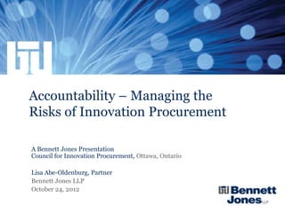 Accountability – Managing the
Risks of Innovation Procurement

A Bennett Jones Presentation
Council for Innovation Procurement, Ottawa, Ontario

Lisa Abe-Oldenburg, Partner
Bennett Jones LLP
October 24, 2012
 