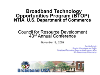 Broadband Technology
Opportunities Program (BTOP)
NTIA, U.S. Department of Commerce

 Council for Resource Development
     43rd Annual Conference
           November 12, 2009
                                                         Cynthia Schultz
                                         Director, Compliance and Audits
                       Broadband Technology Opportunities Program, NTIA
                                          U.S. Department of Commerce
 