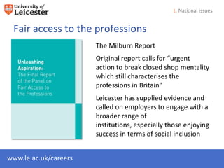 1. National issues


 Fair access to the professions
                       The Milburn Report
                       Original report calls for “urgent
                       action to break closed shop mentality
                       which still characterises the
                       professions in Britain”
                       Leicester has supplied evidence and
                       called on employers to engage with a
                       broader range of
                       institutions, especially those enjoying
                       success in terms of social inclusion


www.le.ac.uk/careers
 