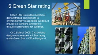 Green Star is a public method of
demonstrating commitment to
environmentally responsible building. It
provides a standard language to
discuss sustainability for buildings.
On 22 March 2005, CH2 building
design was awarded a 6 Star rating
under Green Star – Office Design v1.
6 Green Star rating
 