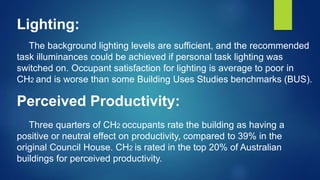Lighting:
The background lighting levels are sufficient, and the recommended
task illuminances could be achieved if personal task lighting was
switched on. Occupant satisfaction for lighting is average to poor in
CH2 and is worse than some Building Uses Studies benchmarks (BUS).
Perceived Productivity:
Three quarters of CH2 occupants rate the building as having a
positive or neutral effect on productivity, compared to 39% in the
original Council House. CH2 is rated in the top 20% of Australian
buildings for perceived productivity.
 