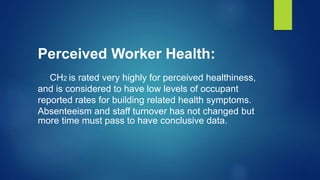 Perceived Worker Health:
CH2 is rated very highly for perceived healthiness,
and is considered to have low levels of occupant
reported rates for building related health symptoms.
Absenteeism and staff turnover has not changed but
more time must pass to have conclusive data.
 