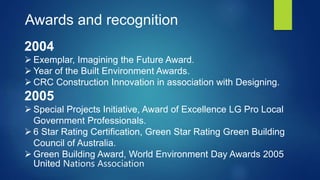 Awards and recognition
2004
 Exemplar, Imagining the Future Award.
 Year of the Built Environment Awards.
 CRC Construction Innovation in association with Designing.
2005
 Special Projects Initiative, Award of Excellence LG Pro Local
Government Professionals.
 6 Star Rating Certification, Green Star Rating Green Building
Council of Australia.
 Green Building Award, World Environment Day Awards 2005
United Nations Association
 