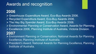 Awards and recognition
2006
 Greenhouse Expenditure Award, Eco-Buy Awards 2006.
 Recycled Expenditure Award, Eco-Buy Awards 2006.
 The Hey Big Spender Award, Eco-Buy Awards 2006.
 Environmental Planning or Conservation Award, Awards for Planning.
 Excellence 2006, Planning Institute of Australia, Victoria Division.
2007
 Environment Planning or Conservation, National Awards for Planning
Excellence, Planning Institute of Australia.
 President’s Award, National Awards for Planning Excellence, Planning
Institute of Australia.
 