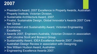 2007
 President’s Award, 2007 Excellence in Property Awards, Australian
Property Institute, Victorian Division.
 Sustainable Architecture Award, 2007.
 Finalist, Sustainable Design, Global Innovator’s Awards 2007 Core
Net Global.
 Environment and Sustainability Award, Victorian Engineering
Excellence.
 Awards 2007, Engineers Australia, Victorian Division in association
with Lincolne Scott and Bonacci Group.
 Sustainability Award, IDEA Excellence Awards 2007, (Inside)
Australian Design Review in association with Designing.
 Sire William Hudson Award, Australian.
 Engineering Excellence Awards 2007.
 