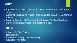  Engineers Australia in association with Lincolne Scott and Bonacci
Group.
 Sustainability Building Award (projects under £25,000), Sustainable
Building.
 Services Awards UK Chartered Institution of Building Services.
 Engineers (CIBSE) Awarded to Lincolne Scott.
2007
 6 Star – As Built Rating
Certification,
 Green Star Rating, Green Building
 Council of Australia
2010
 