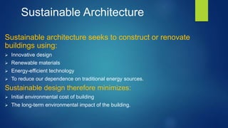 Sustainable Architecture
Sustainable architecture seeks to construct or renovate
buildings using:
 Innovative design
 Renewable materials
 Energy-efficient technology
 To reduce our dependence on traditional energy sources.
Sustainable design therefore minimizes:
 Initial environmental cost of building
 The long-term environmental impact of the building.
 