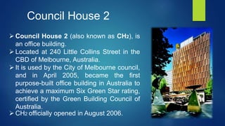  Council House 2 (also known as CH2), is
an office building.
 Located at 240 Little Collins Street in the
CBD of Melbourne, Australia.
 It is used by the City of Melbourne council,
and in April 2005, became the first
purpose-built office building in Australia to
achieve a maximum Six Green Star rating,
certified by the Green Building Council of
Australia.
 CH2 officially opened in August 2006.
Council House 2
 