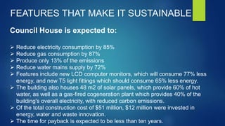 Council House is expected to:
 Reduce electricity consumption by 85%
 Reduce gas consumption by 87%
 Produce only 13% of the emissions
 Reduce water mains supply by 72%
 Features include new LCD computer monitors, which will consume 77% less
energy, and new T5 light fittings which should consume 65% less energy.
 The building also houses 48 m2 of solar panels, which provide 60% of hot
water, as well as a gas-fired cogeneration plant which provides 40% of the
building's overall electricity, with reduced carbon emissions.
 Of the total construction cost of $51 million, $12 million were invested in
energy, water and waste innovation.
 The time for payback is expected to be less than ten years.
FEATURES THAT MAKE IT SUSTAINABLE
 